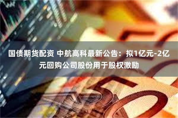 国债期货配资 中航高科最新公告:拟1亿元-2亿元回购公司股份用于股权激励