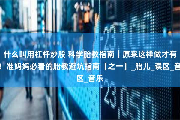 什么叫用杠杆炒股 科学胎教指南｜原来这样做才有效！准妈妈必看的胎教避坑指南【之一】_胎儿_误区_音乐