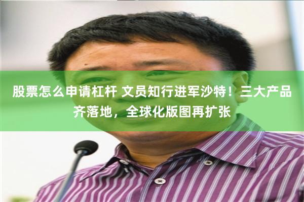 股票怎么申请杠杆 文员知行进军沙特!三大产品齐落地,全球化版图再扩张