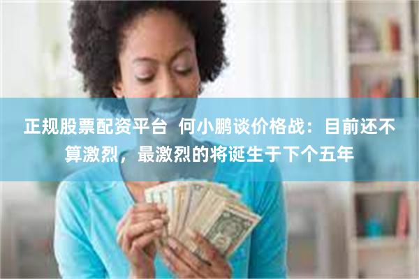 正规股票配资平台 何小鹏谈价格战:目前还不算激烈,最激烈的将诞生于下个五年