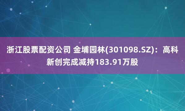 浙江股票配资公司 金埔园林(301098.SZ):高科新创完成减持183.91万股