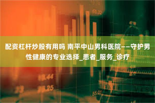 配资杠杆炒股有用吗 南平中山男科医院——守护男性健康的专业选择_患者_服务_诊疗
