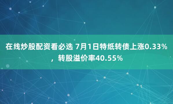 在线炒股配资看必选 7月1日特纸转债上涨0.33%，转股溢价率40.55%